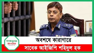 অবশেষে কারাগারে সাবেক আইজিপি শহীদুল হক। Gonomanusher Awaj