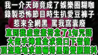 我一介天師竟成了娛樂圈糊咖，錄製恐怖節目時生扒愛豆褲子，惹來全網黑 罵我窩囊廢，直到我虛空畫符念了1句咒語，大佬手捧重金求我口下留情，頂流跪地求饒嚇得黑粉雙腿顫抖#情感故事 #唯美頻道 #爽文