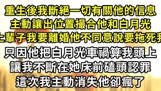 重生後我斷絕一切有關他的信息，主動讓出位置撮合他和白月光，上輩子我要離婚他不同意說要拖死我，只因他把白月光車禍算我頭上，讓我不斷在她床前磕頭認罪，這次我主動消失他卻瘋了#復仇 #逆襲 #爽文