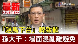 「趕馬下台」韓致歉  孫大千：場面混亂難避免【最新快訊】