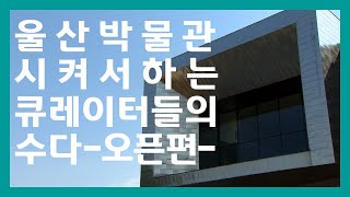 울산박물관 시켜서 하는 큐레이터들의 수다 오픈편