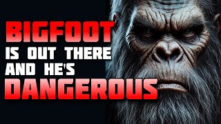 BIGFOOT IS OUT THERE, AND HE'S DANGEROUS