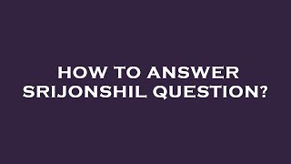 How to answer srijonshil question?