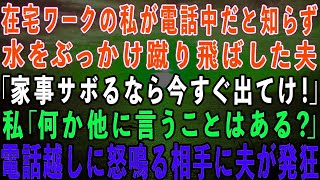 【スカッとする話】在宅ワークの私が電話中だと知らずに水をぶっかけ蹴り飛ばした夫「家事サボるなら出てけ！」私「言いたいことはそれだけ？」→電話越しに怒鳴る相手に夫が発狂