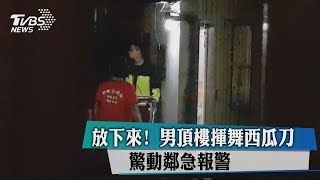 放下來！　男頂樓揮舞西瓜刀　驚動鄰急報警