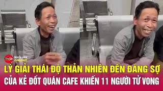 Tin an ninh mới nhất 20/12: Đằng sau “nụ cười vô nhân tính” của kẻ phóng hỏa quán cà phê ở Hà Nội?