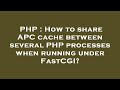 PHP : How to share APC cache between several PHP processes when running under FastCGI?