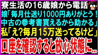 【スカッとする話】親元を離れ寮生活をする16歳娘から電話「毎月仕送り1000円ありがとう！中古の参考書買って勉強頑張ってるよ」私「え、毎月15万送ってるよ？」口座を確認すると放心状態に…【修羅場】