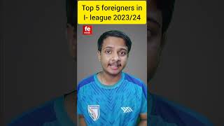 TOP 5 FOREIGNERS IN I LEAGUE 2023/24 #indianfootball #ileague