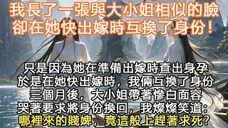 完結大女主爽文：我長了一張與大小姐相似的臉，卻在她快出嫁時互換了身份！只是因為她在準備出嫁時查出身孕，於是在她快出嫁時，我倆互換了身份，三個月後，大小姐帶著慘白面容哭著，要求將身份換回，我燦燦笑道：哪