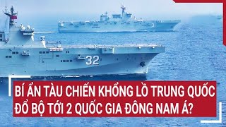 Tin quốc tế: Bí ẩn phía sau tàu chiến khổng lồ Trung Quốc đổ bộ tới 2 quốc gia Đông Nam Á?
