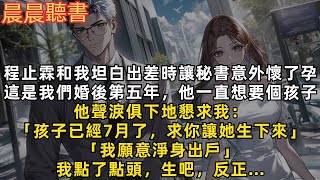 程止霖和我坦白出差時讓秘書意外懷了孕。這是我們婚後第五年，他一直想要個孩子，他聲淚俱下地懇求我：「孩子已經個7月了，求你讓她生下來。我願意淨身出戶」我點了點頭，生吧，反正…