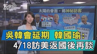 【說政治】吳韓會延期　韓國瑜：4/18訪美返國後再談