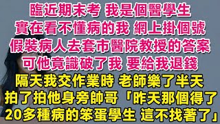 我是個醫學生，臨近期末考實在看不懂病的我，網上掛個號假裝病人，去套市醫院教授的答案。可他竟識破了我，要給我退錢！隔天交作業時，老師樂了半天，拍了拍他身旁帥哥：昨天那個得了20多種病的笨蛋，這不找著了。