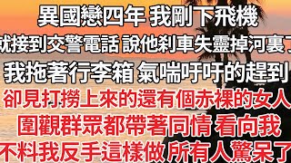 【完结】異國戀四年 我剛下飛機，就接交警電話 說他刹車失靈掉河裏，我拖著行李箱 氣喘吁吁趕到，卻見打撈上來的還有個赤裸女人，圍觀群眾都帶著同情 看我，我反手這樣做 所有人驚呆了【爽文】【爱情】【豪门】