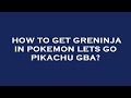 How to get greninja in pokemon lets go pikachu gba?