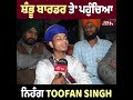 shambhu border ਤੇ ਅੱਧੀ ਰਾਤ ਨੂੰ ਪਹੁੰਚਿਆ toofan singh ਦਾ ਧਮਾਕੇਦਾਰ interview