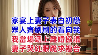 家宴上妻子表白初戀，眾人齊刷刷的看向我，我當場遞上離婚協議，妻子哭紅眼跪求複合