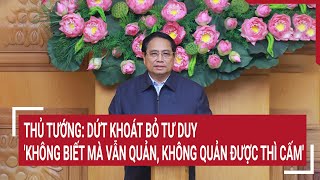 Thủ tướng: Dứt khoát bỏ tư duy 'không biết mà vẫn quản, không quản được thì cấm'