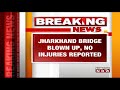 maoists blow up bridge in jharkhand s gumla hours after voting began no injuries reported