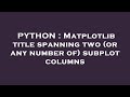 PYTHON : Matplotlib title spanning two (or any number of) subplot columns