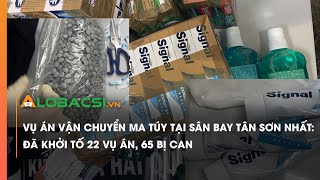 Vụ án vận chuyển ma túy tại sân bay Tân Sơn Nhất: Đã khởi tố 22 vụ án, 65 bị can