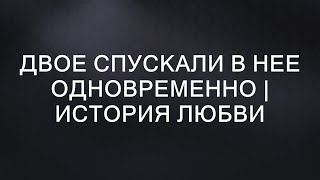 ДВОЕ СПУСКАЛИ В НЕЕ ОДНОВРЕМЕННО | История любви