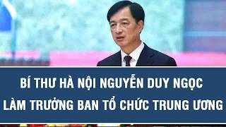 Bí thư Hà Nội Nguyễn Duy Ngọc làm Trưởng Ban Tổ chức Trung ương