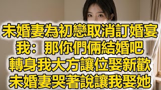 未婚妻為初戀取消訂婚宴，我：那你們倆結婚吧，轉身我大方讓位娶新歡，未婚妻哭著說讓我娶她