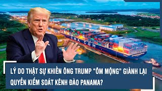 LÝ DO THẬT SỰ KHIẾN ÔNG TRUMP “ÔM MỘNG” GIÀNH LẠI QUYỀN KIỂM SOÁT KÊNH ĐÀO PANAMA?