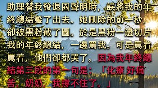 【完结】助理替我發退圈聲明時，誤將我的年終總結髮了出去。她刪除的前一秒，卻被黑粉截了圖。於是黑粉一邊切片我的年終總結，一邊罵我。可是罵着罵着，他們卻都哭了。#小小听书