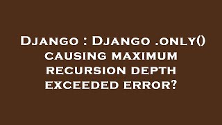 Django : Django .only() causing maximum recursion depth exceeded error?
