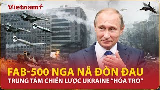 Nga không kích dữ dội bom hạng nặng FAB-500, “vô hiệu hóa” trung tâm chiến lược Ukraine phút chốc