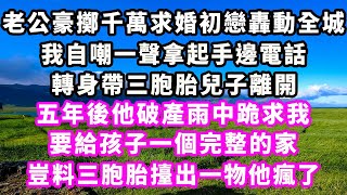 老公豪擲千萬求婚初戀轟動全城，我自嘲一聲拿起手邊電話，轉身帶三胞胎兒子離開，五年後他破產雨中跪求我，要給孩子一個完整的家，豈料三胞胎擡出一物他瘋了#爽文#大女主#現實情感#家庭