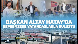 BAŞKAN ALTAY HATAY’DA DEPREMZEDE VATANDAŞLARLA BULUŞTU