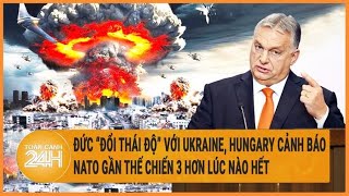 Đức “đổi thái độ” với Ukraine, Hungary cảnh báo NATO gần thế chiến 3 hơn lúc nào hết