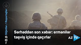 Sərhəddən son xəbər: ermənilər təşviş içində qaçırlar