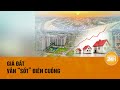 Vì sao nhà đất vẫn tăng giá?| Toàn cảnh 24h