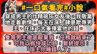 穿成男主的作精砲灰女友後。我敬業地走着劇情。每天在床上肆意欺辱男主、在床下大筆揮霍他的錢。 隻等男主徹底厭棄我，任務就結束了。 可我以爲快成功時，繫統提示：「宿主你睡錯人了」