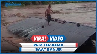Detik-detik Pria Terjebak di Atap Rumah Hanyut Saat Banjir Bandang