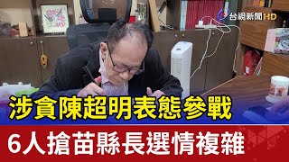 涉貪陳超明表態參戰 6人搶苗縣長選情複雜