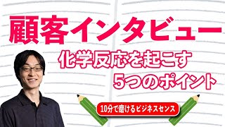 顧客インタビューの方法を解説。相手と化学反応を起こすポイント5つ。① 目的を常に意識する、② 事前準備、③ ｢3つの目｣ での切り替え、④ 質問はシンプルに、⑤ 手元でのメモ