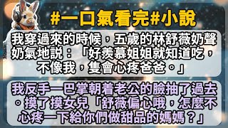 我穿過來的時候，五歲的林舒薇奶聲奶氣地説：「好羨慕姐姐就知道吃，不像我，隻會心疼爸爸。」 我反手一巴掌朝着老公的臉抽了過去。摸了摸女兒「舒薇偏心哦，怎麼不心疼一下給你們做甜品的媽媽？」