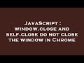 JavaScript : window.close and self.close do not close the window in Chrome
