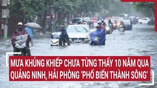 Mưa khủng khiếp chưa từng thấy 10 năm qua, Quảng Ninh, Hải Phòng ‘phố biến thành sông’