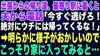 【スカッとする話】出張からの帰り道、最寄り駅に着くと夫から電話「今すぐ逃げろ！絶対にウチには帰ってくるな！」➡︎明らかに様子がおかしいのでこっそり家に入ってみると…