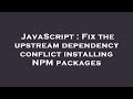 JavaScript : Fix the upstream dependency conflict installing NPM packages