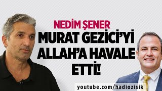 NEDİM ŞENER, MURAT GEZİCİ'Yİ ALLAH'A HAVALE ETTİ!