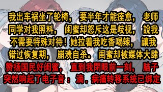 我出车祸坐了轮椅，老师同学对我照料，闺蜜却說我不需要特殊对待！她拉着我吃香喝辣，讓我错过恢复期，崩溃自杀。闺蜜却被媒体大肆赞扬国民好闺蜜，直到我脑子突然响起了电子音：滴，病痛转移系统已绑定 #爽文