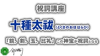 十種太祓（とくさのおほはらひ）｜「鏡、剣、玉、比礼」この神宝が祝詞となる。十種神宝の絶大な霊力を呼び覚ます「言」になります。死者が甦るほどの霊験が顕現されるとされているのです。｜祝詞を奏上-祝詞講座